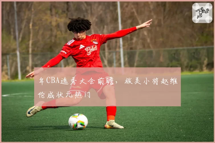 年CBA选秀大会前瞻，旅美小将赵维伦成状元热门