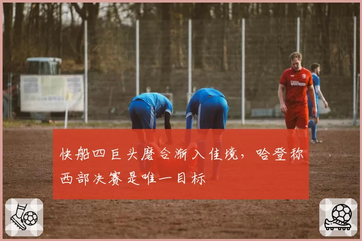 快船四巨头磨合渐入佳境，哈登称西部决赛是唯一目标