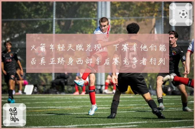 火箭年轻天赋兑现,下赛季他们能否真正跻身西部季后赛竞争者行列?