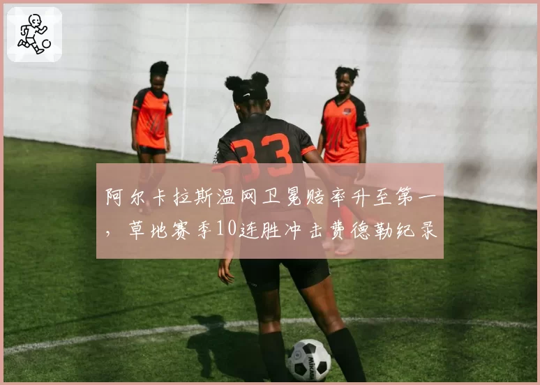 阿尔卡拉斯温网卫冕赔率升至第一，草地赛季10连胜冲击费德勒纪录