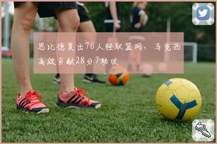 恩比德复出76人轻取篮网，马克西高效贡献28分7助攻