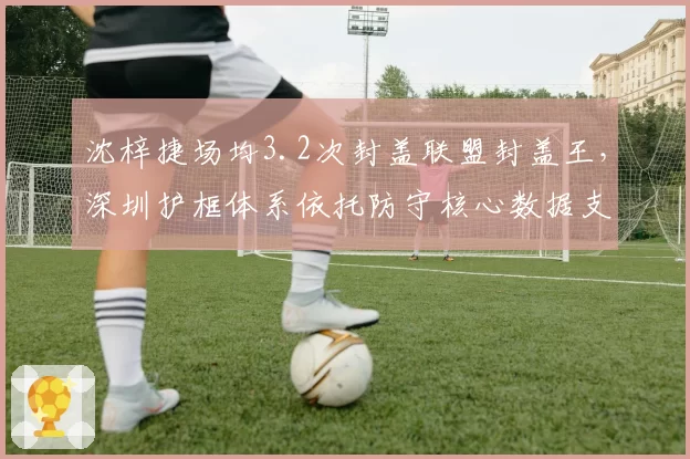 沈梓捷场均3.2次封盖联盟封盖王，深圳护框体系依托防守核心数据支撑