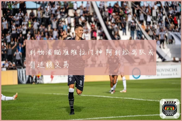 利物浦瞄准维拉门神 阿利松离队或引连锁交易