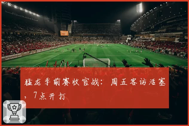 猛龙季前赛收官战：周五客访活塞，7点开打