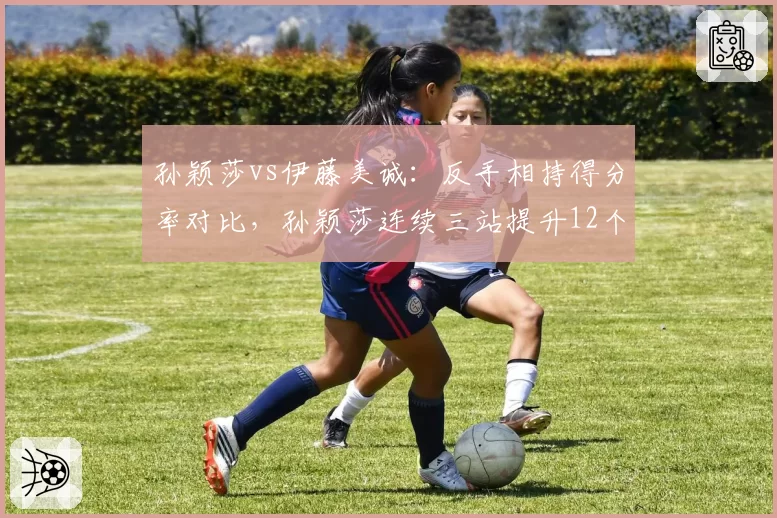 孙颖莎vs伊藤美诚：反手相持得分率对比，孙颖莎连续三站提升12个百分点