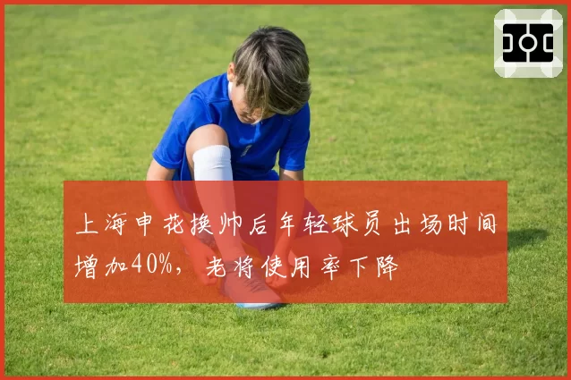 上海申花换帅后年轻球员出场时间增加40%,老将使用率下降