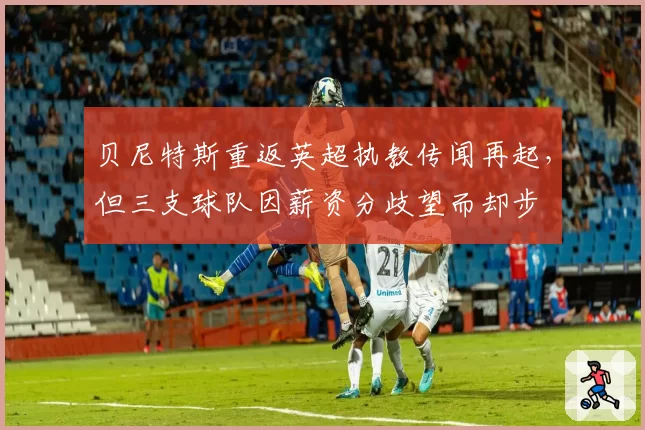 贝尼特斯重返英超执教传闻再起，但三支球队因薪资分歧望而却步