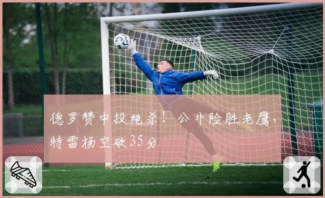 德罗赞中投绝杀!公牛险胜老鹰,特雷杨空砍35分