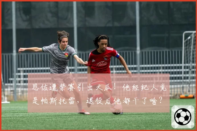 恩佐遭禁赛引出大瓜!他经纪人竟是帕斯托雷,退役后他都干了啥?