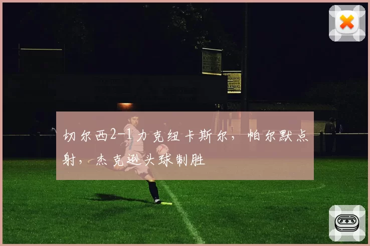 切尔西2-1力克纽卡斯尔,帕尔默点射,杰克逊头球制胜