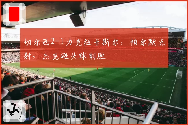 切尔西2-1力克纽卡斯尔,帕尔默点射,杰克逊头球制胜