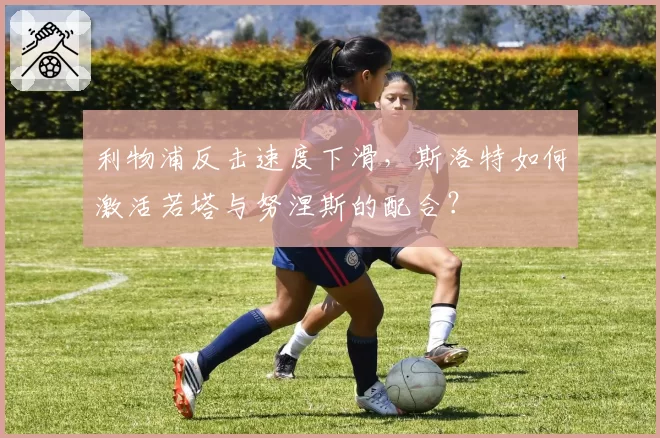 利物浦反击速度下滑，斯洛特如何激活若塔与努涅斯的配合？
