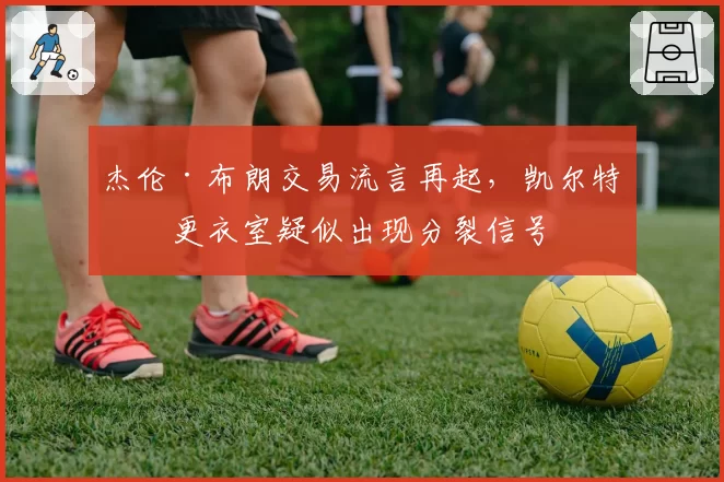 杰伦·布朗交易流言再起，凯尔特人更衣室疑似出现分裂信号