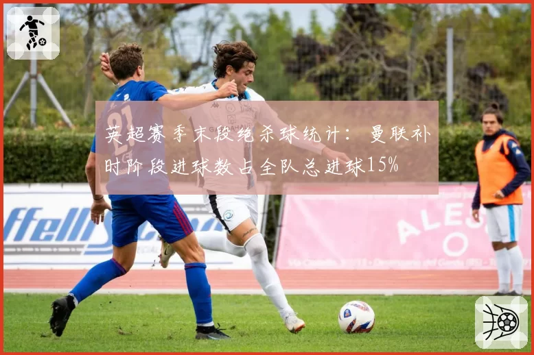 英超赛季末段绝杀球统计：曼联补时阶段进球数占全队总进球15%