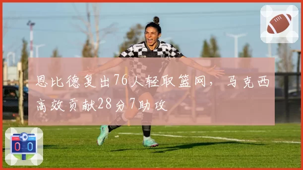 恩比德复出76人轻取篮网，马克西高效贡献28分7助攻