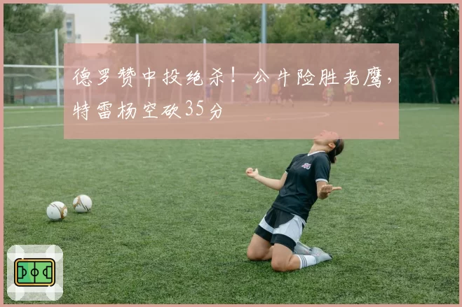 德罗赞中投绝杀！公牛险胜老鹰，特雷杨空砍35分