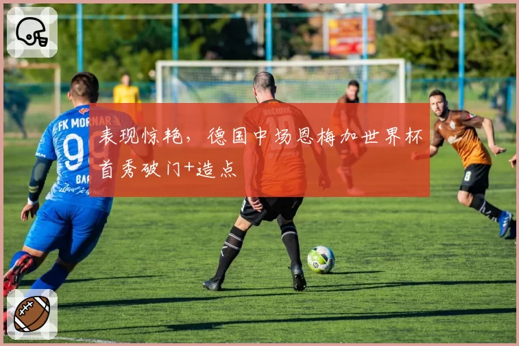 表现惊艳，德国中场恩梅加世界杯首秀破门+造点