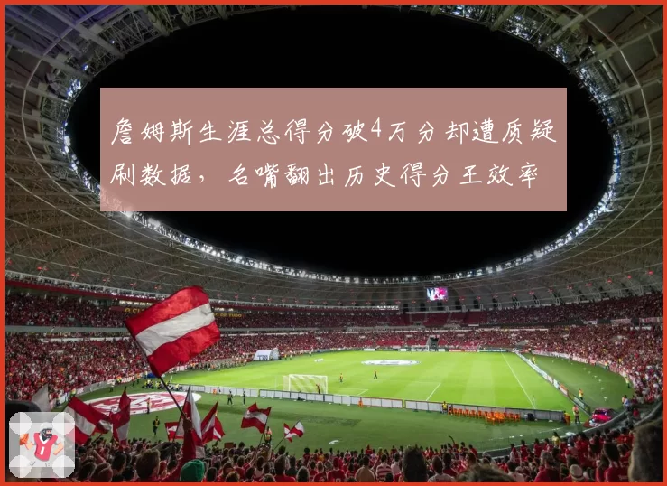 詹姆斯生涯总得分破4万分却遭质疑刷数据，名嘴翻出历史得分王效率对比数据