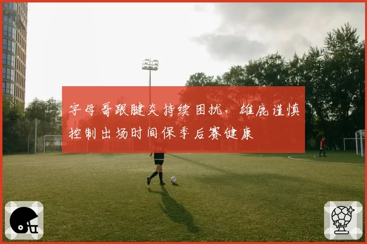 字母哥跟腱炎持续困扰，雄鹿谨慎控制出场时间保季后赛健康