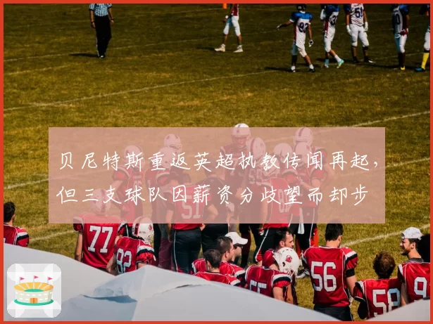 贝尼特斯重返英超执教传闻再起，但三支球队因薪资分歧望而却步