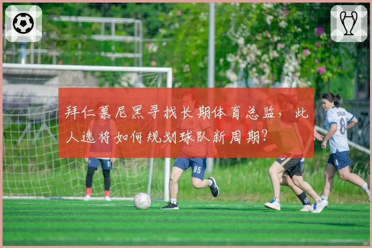 拜仁慕尼黑寻找长期体育总监，此人选将如何规划球队新周期？