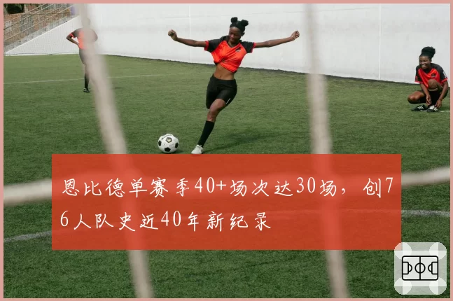 恩比德单赛季40+场次达30场,创76人队史近40年新纪录