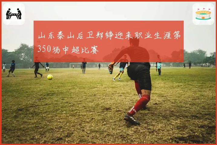 山东泰山后卫郑铮迎来职业生涯第350场中超比赛