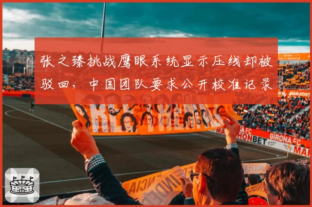 张之臻挑战鹰眼系统显示压线却被驳回，中国团队要求公开校准记录