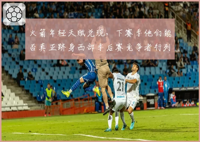 火箭年轻天赋兑现,下赛季他们能否真正跻身西部季后赛竞争者行列?