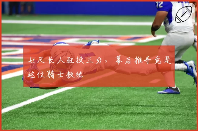 七尺长人狂投三分，幕后推手竟是这位骑士教练