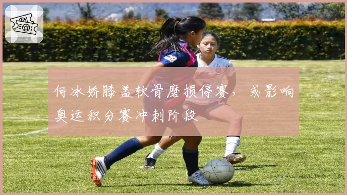 何冰娇膝盖软骨磨损停赛，或影响奥运积分赛冲刺阶段