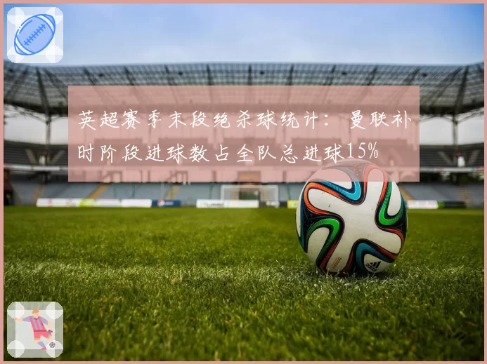 英超赛季末段绝杀球统计：曼联补时阶段进球数占全队总进球15%