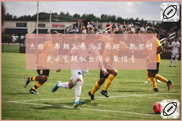 杰伦·布朗交易流言再起，凯尔特人更衣室疑似出现分裂信号