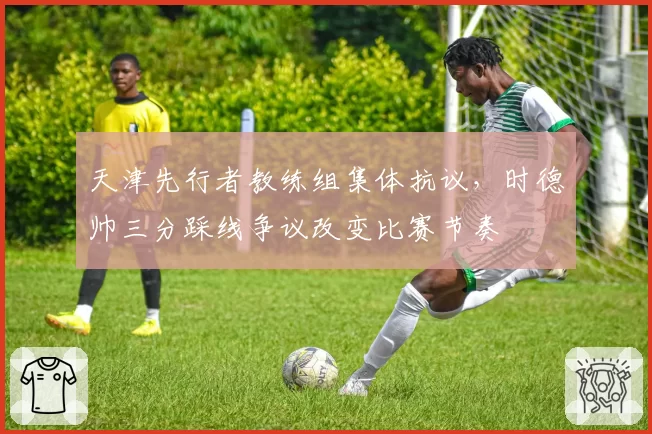 天津先行者教练组集体抗议，时德帅三分踩线争议改变比赛节奏
