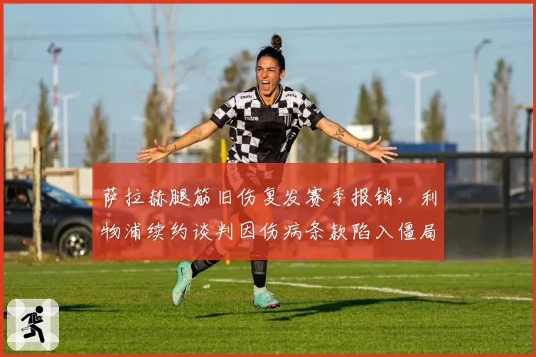 萨拉赫腿筋旧伤复发赛季报销,利物浦续约谈判因伤病条款陷入僵局