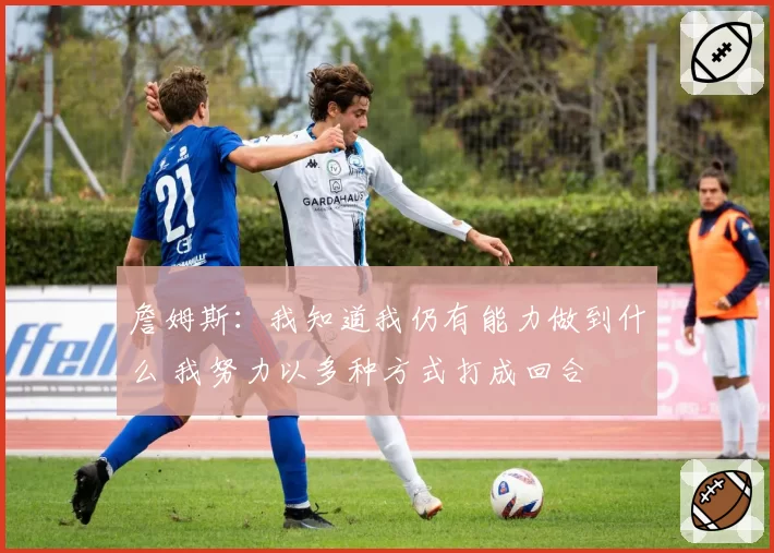 詹姆斯:我知道我仍有能力做到什么 我努力以多种方式打成回合