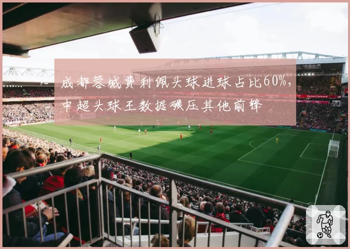 成都蓉城费利佩头球进球占比60%,中超头球王数据碾压其他前锋