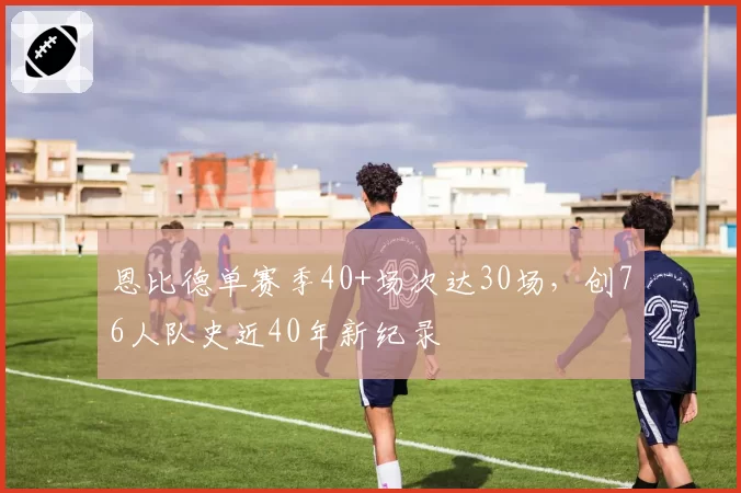 恩比德单赛季40+场次达30场,创76人队史近40年新纪录