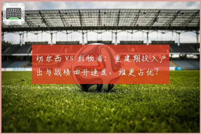 切尔西 vs 利物浦：重建期投入产出与战绩回升速度，谁更占优？