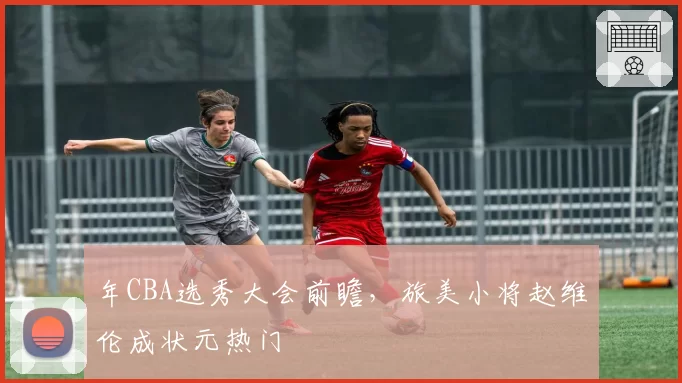 年CBA选秀大会前瞻，旅美小将赵维伦成状元热门