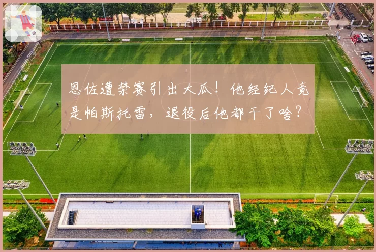 恩佐遭禁赛引出大瓜!他经纪人竟是帕斯托雷,退役后他都干了啥?