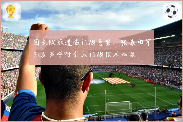 国米欧冠遭遇门线悬案，张康阳罕见发声呼吁引入门线技术回放