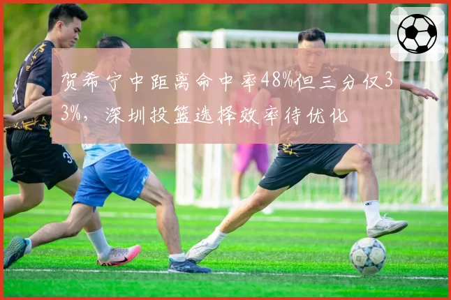贺希宁中距离命中率48%但三分仅33%，深圳投篮选择效率待优化