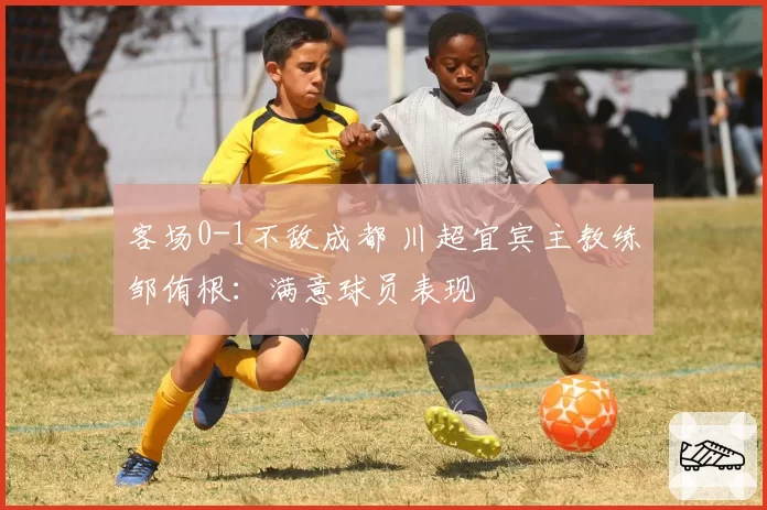 客场0-1不敌成都 川超宜宾主教练邹侑根：满意球员表现