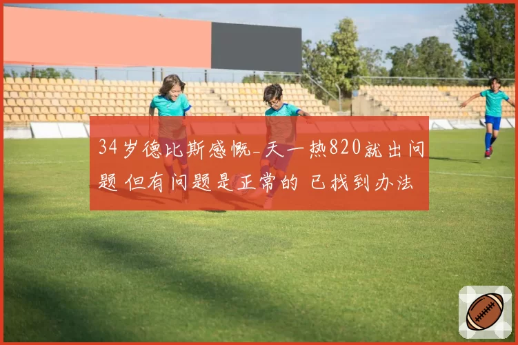 34岁德比斯感慨_天一热820就出问题 但有问题是正常的 已找到办法