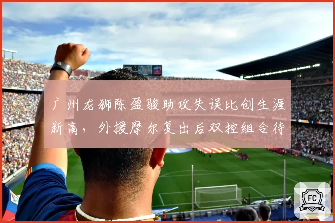 广州龙狮陈盈骏助攻失误比创生涯新高，外援摩尔复出后双控组合待检验