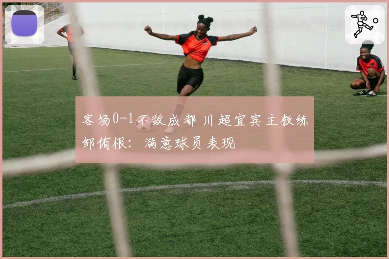 客场0-1不敌成都 川超宜宾主教练邹侑根：满意球员表现