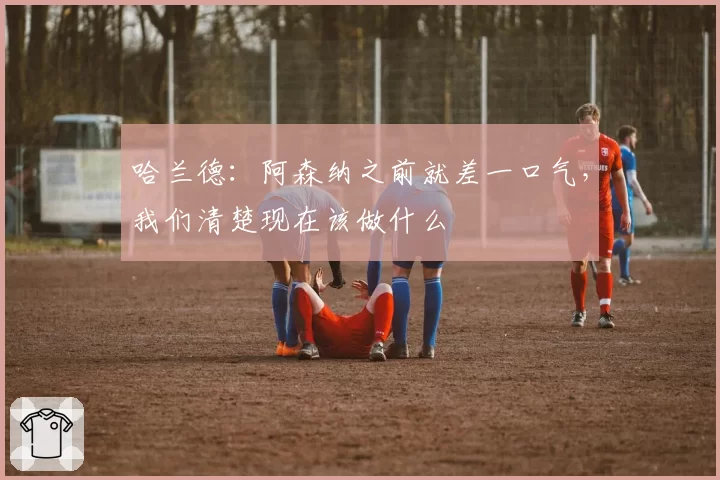 哈兰德：阿森纳之前就差一口气，我们清楚现在该做什么