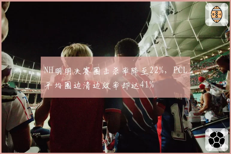 NH明明决赛圈击杀率降至22%，PCL平均圈边清边效率却达41%