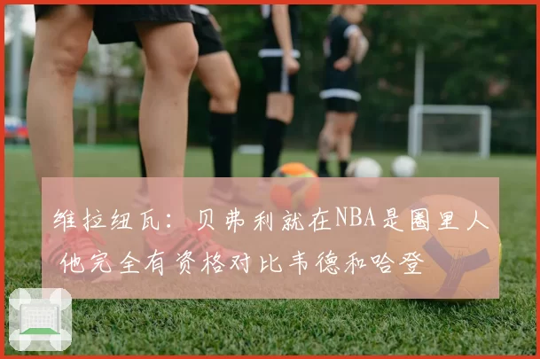 维拉纽瓦:贝弗利就在NBA是圈里人 他完全有资格对比韦德和哈登